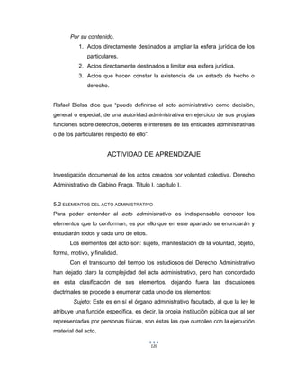 120
Por su contenido.
1. Actos directamente destinados a ampliar la esfera jurídica de los
particulares.
2. Actos directamente destinados a limitar esa esfera jurídica.
3. Actos que hacen constar la existencia de un estado de hecho o
derecho.
Rafael Bielsa dice que “puede definirse el acto administrativo como decisión,
general o especial, de una autoridad administrativa en ejercicio de sus propias
funciones sobre derechos, deberes e intereses de las entidades administrativas
o de los particulares respecto de ello”.
ACTIVIDAD DE APRENDIZAJE
Investigación documental de los actos creados por voluntad colectiva. Derecho
Administrativo de Gabino Fraga. Título I, capítulo I.
5.2 ELEMENTOS DEL ACTO ADMINISTRATIVO
Para poder entender al acto administrativo es indispensable conocer los
elementos que lo conforman, es por ello que en este apartado se enunciarán y
estudiarán todos y cada uno de ellos.
Los elementos del acto son: sujeto, manifestación de la voluntad, objeto,
forma, motivo, y finalidad.
Con el transcurso del tiempo los estudiosos del Derecho Administrativo
han dejado claro la complejidad del acto administrativo, pero han concordado
en esta clasificación de sus elementos, dejando fuera las discusiones
doctrinales se procede a enumerar cada uno de los elementos:
Sujeto: Este es en sí el órgano administrativo facultado, al que la ley le
atribuye una función específica, es decir, la propia institución pública que al ser
representadas por personas físicas, son éstas las que cumplen con la ejecución
material del acto.
 