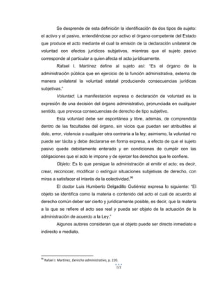 121
Se desprende de esta definición la identificación de dos tipos de sujeto:
el activo y el pasivo, entendiéndose por activo el órgano competente del Estado
que produce el acto mediante el cual la emisión de la declaración unilateral de
voluntad con efectos jurídicos subjetivos, mientras que el sujeto pasivo
corresponde al particular a quien afecta el acto jurídicamente.
Rafael I. Martínez define al sujeto así: “Es el órgano de la
administración pública que en ejercicio de la función administrativa, externa de
manera unilateral la voluntad estatal produciendo consecuencias jurídicas
subjetivas.”
Voluntad: La manifestación expresa o declaración de voluntad es la
expresión de una decisión del órgano administrativo, pronunciada en cualquier
sentido, que provoca consecuencias de derecho de tipo subjetivo.
Esta voluntad debe ser espontánea y libre, además, de comprendida
dentro de las facultades del órgano, sin vicios que puedan ser atribuibles al
dolo, error, violencia o cualquier otra contraria a la ley; asimismo, la voluntad no
puede ser tácita y debe declararse en forma expresa, a efecto de que el sujeto
pasivo quede debidamente enterado y en condiciones de cumplir con las
obligaciones que el acto le impone y de ejercer los derechos que le confiere.
Objeto: Es lo que persigue la administración al emitir el acto; es decir,
crear, reconocer, modificar o extinguir situaciones subjetivas de derecho, con
miras a satisfacer el interés de la colectividad.96
El doctor Luis Humberto Delgadillo Gutiérrez expresa lo siguiente: “El
objeto se identifica como la materia o contenido del acto el cual de acuerdo al
derecho común deber ser cierto y jurídicamente posible, es decir, que la materia
a la que se refiere el acto sea real y pueda ser objeto de la actuación de la
administración de acuerdo a la Ley.”
Algunos autores consideran que el objeto puede ser directo inmediato e
indirecto o mediato.
96
Rafael I. Martínez, Derecho administrativo, p. 220.
 