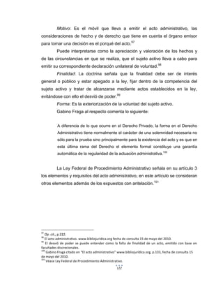 122
Motivo: Es el móvil que lleva a emitir el acto administrativo, las
consideraciones de hecho y de derecho que tiene en cuenta el órgano emisor
para tomar una decisión es el porqué del acto.97
Puede interpretarse como la apreciación y valoración de los hechos y
de las circunstancias en que se realiza, que el sujeto activo lleva a cabo para
emitir su correspondiente declaración unilateral de voluntad.98
Finalidad: La doctrina señala que la finalidad debe ser de interés
general o público y estar apegado a la ley, fijar dentro de la competencia del
sujeto activo y tratar de alcanzarse mediante actos establecidos en la ley,
evitándose con ello el desvió de poder.99
Forma: Es la exteriorización de la voluntad del sujeto activo.
Gabino Fraga al respecto comenta lo siguiente:
A diferencia de lo que ocurre en el Derecho Privado, la forma en el Derecho
Administrativo tiene normalmente el carácter de una solemnidad necesaria no
sólo para la prueba sino principalmente para la existencia del acto y es que en
esta última rama del Derecho el elemento formal constituye una garantía
automática de la regularidad de la actuación administrativa.100
La Ley Federal de Procedimiento Administrativo señala en su artículo 3
los elementos y requisitos del acto administrativo, en este artículo se consideran
otros elementos además de los expuestos con antelación.101
97
Op. cit., p.222.
98
El acto administrativo. www.bibliojurídica.org fecha de consulta 15 de mayo del 2010.
99
El desvió de poder se puede entender como la falta de finalidad de un acto, emitido con base en
facultades discrecionales.
100
Gabino Fraga citado en “El acto administrativo” www.bibliojurídica.org, p.133, fecha de consulta 15
de mayo del 2010.
101
Véase Ley Federal de Procedimiento Administrativo.
 