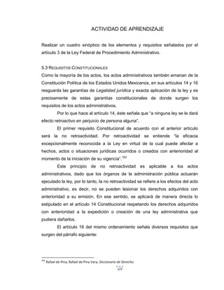 123
ACTIVIDAD DE APRENDIZAJE
Realizar un cuadro sinóptico de los elementos y requisitos señalados por el
artículo 3 de la Ley Federal de Procedimiento Administrativo.
5.3 REQUISITOS CONSTITUCIONALES
Como la mayoría de los actos, los actos administrativos también emanan de la
Constitución Política de los Estados Unidos Mexicanos, en sus artículos 14 y 16
resguarda las garantías de Legalidad jurídica y exacta aplicación de la ley y es
precisamente de estas garantías constitucionales de donde surgen los
requisitos de los actos administrativos.
Por lo que hace al artículo 14, éste señala que “a ninguna ley se le dará
efecto retroactivo en perjuicio de persona alguna”.
El primer requisito Constitucional de acuerdo con el anterior artículo
será la no retroactividad. Por retroactividad se entiende “la eficacia
excepcionalmente reconocida a la Ley en virtud de la cual puede afectar a
hechos, actos o situaciones jurídicas ocurridos o creados con anterioridad al
momento de la iniciación de su vigencia”.102
Este principio de no retroactividad es aplicable a los actos
administrativos, dado que los órganos de la administración pública actuarán
ejecutado la ley, por lo tanto, la no retroactividad se refiere a los efectos del acto
administrativo, es decir, no se pueden lesionar los derechos adquiridos con
anterioridad a su emisión. En ese sentido, se aplicará de manera directa lo
estipulado en el artículo 14 Constitucional respetando los derechos adquiridos
con anterioridad a la expedición o creación de una ley administrativa que
pudiera dañarlos.
El artículo 16 del mismo ordenamiento señala diversos requisitos que
surgen del párrafo siguiente:
102
Rafael de Pina, Rafael de Pina Vara, Diccionario de Derecho.
 