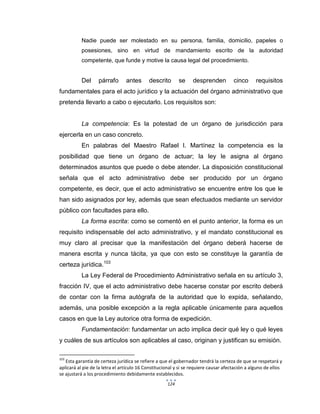 124
Nadie puede ser molestado en su persona, familia, domicilio, papeles o
posesiones, sino en virtud de mandamiento escrito de la autoridad
competente, que funde y motive la causa legal del procedimiento.
Del párrafo antes descrito se desprenden cinco requisitos
fundamentales para el acto jurídico y la actuación del órgano administrativo que
pretenda llevarlo a cabo o ejecutarlo. Los requisitos son:
La competencia: Es la potestad de un órgano de jurisdicción para
ejercerla en un caso concreto.
En palabras del Maestro Rafael I. Martínez la competencia es la
posibilidad que tiene un órgano de actuar; la ley le asigna al órgano
determinados asuntos que puede o debe atender. La disposición constitucional
señala que el acto administrativo debe ser producido por un órgano
competente, es decir, que el acto administrativo se encuentre entre los que le
han sido asignados por ley, además que sean efectuados mediante un servidor
público con facultades para ello.
La forma escrita: como se comentó en el punto anterior, la forma es un
requisito indispensable del acto administrativo, y el mandato constitucional es
muy claro al precisar que la manifestación del órgano deberá hacerse de
manera escrita y nunca tácita, ya que con esto se constituye la garantía de
certeza jurídica.103
La Ley Federal de Procedimiento Administrativo señala en su artículo 3,
fracción IV, que el acto administrativo debe hacerse constar por escrito deberá
de contar con la firma autógrafa de la autoridad que lo expida, señalando,
además, una posible excepción a la regla aplicable únicamente para aquellos
casos en que la Ley autorice otra forma de expedición.
Fundamentación: fundamentar un acto implica decir qué ley o qué leyes
y cuáles de sus artículos son aplicables al caso, originan y justifican su emisión.
103
Esta garantía de certeza jurídica se refiere a que el gobernador tendrá la certeza de que se respetará y
aplicará al pie de la letra el artículo 16 Constitucional y si se requiere causar afectación a alguno de ellos
se ajustará a los procedimiento debidamente establecidos.
 