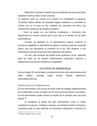 125
Motivación: consiste en describir las circunstancias de hecho que hacen
aplicable la norma jurídica al caso concreto.
La Suprema Corte de Justicia de la Nación ha manifestado lo siguiente:
“Fundarlas implica señalar los preceptos legales sustantivos y motivarlas es
mostrar que en el caso se han realizado los supuestos de hecho que
condicionan la aplicación de aquellos preceptos.”
Como se puede ver, los términos fundamento y motivación irán
relacionados de manera conjunta por lo que hace a la emisión de los actos
administrativos.
Principio de legalidad: en su planteamiento original, conforme al
principio de legalidad, la administración pública no podría actuar por autoridad
propia, sino que ejecutando el contenido de la ley. Ello obedecía a una
interpretación estricta del principio de la separación de poderes.
Por eso, toda actividad del Estado debe ajustarse a la ley, debiendo
estar los actos de los órganos administrativos producidos conforme a
disposiciones previamente emitidas por el legislador.
ACTIVIDAD DE APRENDIZAJE
Lectura dirigida. El control legal y constitucional de los actos administrativos del
orden público. Santiago López Acosta. Edición electrónica.
www.bibliojurídica.org.
5.4 EFECTOS DEL ACTO ADMINISTRATIVO
El acto administrativo una vez que se emite, debe ser acatado obligatoriamente
por el gobernado a quien se dirige y por lo terceros que estuvieren involucrados,
el acto administrativo puede requerir el empleo de la coerción para que surta
efectos.104
Al considerar el efecto del acto administrativo como un efecto
consistente en generar, modificar o extinguir una situación jurídica individual o
condicionar para un caso particular, el nacimiento modificación o extinción de
104
Rafael I. Martínez, op. cit., p.226.
 