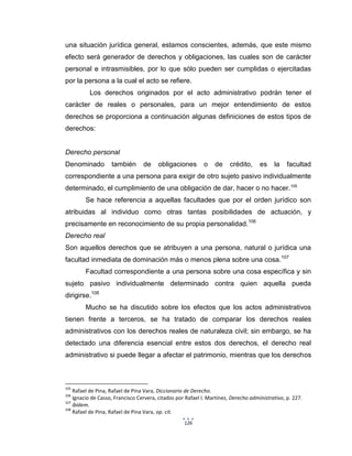 126
una situación jurídica general, estamos conscientes, además, que este mismo
efecto será generador de derechos y obligaciones, las cuales son de carácter
personal e intrasmisibles, por lo que sólo pueden ser cumplidas o ejercitadas
por la persona a la cual el acto se refiere.
Los derechos originados por el acto administrativo podrán tener el
carácter de reales o personales, para un mejor entendimiento de estos
derechos se proporciona a continuación algunas definiciones de estos tipos de
derechos:
Derecho personal
Denominado también de obligaciones o de crédito, es la facultad
correspondiente a una persona para exigir de otro sujeto pasivo individualmente
determinado, el cumplimiento de una obligación de dar, hacer o no hacer.105
Se hace referencia a aquellas facultades que por el orden jurídico son
atribuidas al individuo como otras tantas posibilidades de actuación, y
precisamente en reconocimiento de su propia personalidad.106
Derecho real
Son aquellos derechos que se atribuyen a una persona, natural o jurídica una
facultad inmediata de dominación más o menos plena sobre una cosa.107
Facultad correspondiente a una persona sobre una cosa específica y sin
sujeto pasivo individualmente determinado contra quien aquella pueda
dirigirse.108
Mucho se ha discutido sobre los efectos que los actos administrativos
tienen frente a terceros, se ha tratado de comparar los derechos reales
administrativos con los derechos reales de naturaleza civil; sin embargo, se ha
detectado una diferencia esencial entre estos dos derechos, el derecho real
administrativo si puede llegar a afectar el patrimonio, mientras que los derechos
105
Rafael de Pina, Rafael de Pina Vara, Diccionario de Derecho.
106
Ignacio de Casso, Francisco Cervera, citados por Rafael I. Martínez, Derecho administrativo, p. 227.
107
ibídem.
108
Rafael de Pina, Rafael de Pina Vara, op. cit.
 