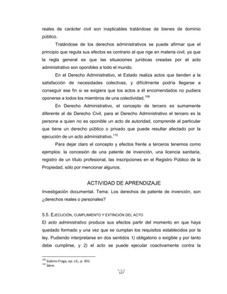 127
reales de carácter civil son inaplicables tratándose de bienes de dominio
público.
Tratándose de los derechos administrativos se puede afirmar que el
principio que regula sus efectos es contrario al que rige en materia civil, ya que
la regla general es que las situaciones jurídicas creadas por el acto
administrativo son oponibles a todo el mundo.
En el Derecho Administrativo, el Estado realiza actos que tienden a la
satisfacción de necesidades colectivas, y difícilmente podría llegarse a
conseguir ese fin si se exigiera que los actos a él encomendados no pudiera
oponerse a todos los miembros de una colectividad.109
En Derecho Administrativo, el concepto de tercero es sumamente
diferente al de Derecho Civil, para el Derecho Administrativo el tercero es la
persona a quien no es oponible un acto de autoridad, comprende al particular
que tiene un derecho público o privado que puede resultar afectado por la
ejecución de un acto administrativo.110
Para dejar claro el concepto y efectos frente a terceros tenemos como
ejemplos: la concesión de una patente de invención, una licencia sanitaria,
registro de un título profesional, las inscripciones en el Registro Público de la
Propiedad, sólo por mencionar algunos.
ACTIVIDAD DE APRENDIZAJE
Investigación documental. Tema: Los derechos de patente de invención, son
¿derechos reales o personales?
5.5. EJECUCIÓN, CUMPLIMIENTO Y EXTINCIÓN DEL ACTO
El acto administrativo produce sus efectos partir del momento en que haya
quedado formado y una vez que se cumplan los requisitos establecidos por la
ley. Pudiendo interpretarse en dos sentidos 1) obligatorio o exigible y por tanto
debe cumplirse, y 2) el acto se puede ejecutar coactivamente contra la
109
Gabino Fraga, op. cit., p. 301.
110
Ídem.
 
