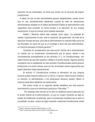 128
oposición de los interesados, sin tener que contar con el concurso del órgano
jurisdiccional.
A pesar de que el acto administrativo genera obligatoriedad, puede ocurrir
que no sea voluntariamente obedecido; cuando se trata de resoluciones
administrativas dictadas en la esfera del Derecho Público la administración está
capacitada para proceder en forma directa a la ejecución de sus propias
resoluciones, lo que se conoce como carácter ejecutorio.
Rafael I. Martínez define este carácter como sigue: “La potestad de
realizar coactivamente el acto, ante la oposición del gobernado. Se trata de la
ejecución forzada del acto, para ello la administración no requiere fallo previo de
los tribunales, en razón de que es un privilegio a favor del acto administrativo,
en virtud de perseguir el interés general.”111
Tomando en consideración que esta acción directa de la administración
no cuenta con un fundamento Constitucional que la apoye, debido a las
inconsistencias principalmente en los artículos 17 y 14 Constitucionales, son
estas mismas las que dan soporte y validez a la acción directa. Algunos autores
consideran que lo establecido en esto artículos Constitucionales podría generar
limitaciones a la acción directa, pero se han encontrado ciertos argumentos que
logran desvirtuar estas aseveraciones.
El artículo 17 Constitucional contiene la afirmación de que ninguna
persona puede hacerse justicia por sí misma, ni ejercer violencia para reclamar
su derecho, la administración y los particulares tampoco pueden utilizar la
coacción para llevar adelante sus resoluciones.
Del mismo modo, en su segundo párrafo establece que toda persona
tiene derecho a que se le administre justicia por Tribunales.112
Sin embargo este artículo no ha sido un obstáculo para la ejecución de
la acción directa de la administración; ya que en ningún momento se deja en
estado de indefensión al particular, pero si el particular considera que el acto no
es perfecto, es decir, carece de algún requisito o elemento Constitucional, podrá
111
Rafael I. Martínez, Derecho administrativo. p. 230.
112
Véase Constitución Política de los Estados Unidos Mexicanos.
 