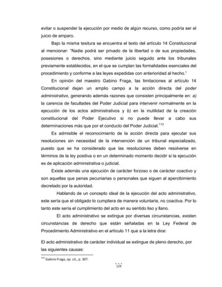 129
evitar o suspender la ejecución por medio de algún recurso, como podría ser el
juicio de amparo.
Bajo la misma tesitura se encuentra el texto del artículo 14 Constitucional
al mencionar: “Nadie podrá ser privado de la libertad o de sus propiedades,
posesiones o derechos, sino mediante juicio seguido ante los tribunales
previamente establecidos, en el que se cumplan las formalidades esenciales del
procedimiento y conforme a las leyes expedidas con anterioridad al hecho.”
En opinión del maestro Gabino Fraga, las limitaciones al artículo 14
Constitucional dejan un amplio campo a la acción directa del poder
administrativo, generando además razones que consisten principalmente en: a)
la carencia de facultades del Poder Judicial para intervenir normalmente en la
ejecución de los actos administrativos y b) en la inutilidad de la creación
constitucional del Poder Ejecutivo si no puede llevar a cabo sus
determinaciones más que por el conducto del Poder Judicial.113
Es admisible el reconocimiento de la acción directa para ejecutar sus
resoluciones sin necesidad de la intervención de un tribunal especializado,
puesto que se ha considerado que las resoluciones deben resolverse en
términos de la ley positiva o en un determinado momento decidir si la ejecución
es de aplicación administrativa o judicial.
Existe además una ejecución de carácter forzoso o de carácter coactivo y
son aquellas que penas pecuniarias o personales que siguen al apercibimiento
decretado por la autoridad.
Hablando de un concepto ideal de la ejecución del acto administrativo,
este sería que el obligado lo cumpliera de manera voluntaria, no coactiva. Por lo
tanto este sería el cumplimiento del acto en su sentido liso y llano.
El acto administrativo se extingue por diversas circunstancias, existen
circunstancias de derecho que están señaladas en la Ley Federal de
Procedimiento Administrativo en el artículo 11 que a la letra dice:
El acto administrativo de carácter individual se extingue de pleno derecho, por
las siguientes causas:
113
Gabino Fraga, op. cit., p. 307.
 