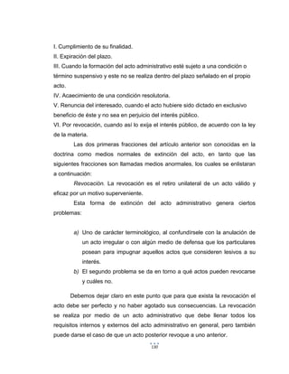 130
I. Cumplimiento de su finalidad.
II. Expiración del plazo.
III. Cuando la formación del acto administrativo esté sujeto a una condición o
término suspensivo y este no se realiza dentro del plazo señalado en el propio
acto.
IV. Acaecimiento de una condición resolutoria.
V. Renuncia del interesado, cuando el acto hubiere sido dictado en exclusivo
beneficio de éste y no sea en perjuicio del interés público.
VI. Por revocación, cuando así lo exija el interés público, de acuerdo con la ley
de la materia.
Las dos primeras fracciones del artículo anterior son conocidas en la
doctrina como medios normales de extinción del acto, en tanto que las
siguientes fracciones son llamadas medios anormales, los cuales se enlistaran
a continuación:
Revocación. La revocación es el retiro unilateral de un acto válido y
eficaz por un motivo superveniente.
Esta forma de extinción del acto administrativo genera ciertos
problemas:
a) Uno de carácter terminológico, al confundírsele con la anulación de
un acto irregular o con algún medio de defensa que los particulares
posean para impugnar aquellos actos que consideren lesivos a su
interés.
b) El segundo problema se da en torno a qué actos pueden revocarse
y cuáles no.
Debemos dejar claro en este punto que para que exista la revocación el
acto debe ser perfecto y no haber agotado sus consecuencias. La revocación
se realiza por medio de un acto administrativo que debe llenar todos los
requisitos internos y externos del acto administrativo en general, pero también
puede darse el caso de que un acto posterior revoque a uno anterior.
 