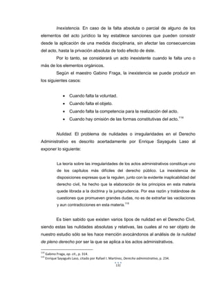 131
Inexistencia. En caso de la falta absoluta o parcial de alguno de los
elementos del acto jurídico la ley establece sanciones que pueden consistir
desde la aplicación de una medida disciplinaria, sin afectar las consecuencias
del acto, hasta la privación absoluta de todo efecto de éste.
Por lo tanto, se considerará un acto inexistente cuando le falta uno o
más de los elementos orgánicos.
Según el maestro Gabino Fraga, la inexistencia se puede producir en
los siguientes casos:
 Cuando falta la voluntad.
 Cuando falta el objeto.
 Cuando falta la competencia para la realización del acto.
 Cuando hay omisión de las formas constitutivas del acto.114
Nulidad. El problema de nulidades o irregularidades en el Derecho
Administrativo es descrito acertadamente por Enrique Sayagués Laso al
exponer lo siguiente:
La teoría sobre las irregularidades de los actos administrativos constituye uno
de los capítulos más difíciles del derecho público. La inexistencia de
disposiciones expresas que la regulen, junto con la evidente inaplicabilidad del
derecho civil, ha hecho que la elaboración de los principios en esta materia
quede librada a la doctrina y la jurisprudencia. Por esa razón y tratándose de
cuestiones que promueven grandes dudas, no es de extrañar las vacilaciones
y aun contradicciones en esta materia.115
Es bien sabido que existen varios tipos de nulidad en el Derecho Civil,
siendo estas las nulidades absolutas y relativas, las cuales al no ser objeto de
nuestro estudio sólo se les hace mención avocándonos al análisis de la nulidad
de pleno derecho por ser la que se aplica a los actos administrativos.
114
Gabino Fraga, op. cit., p. 314.
115
Enrique Sayagués Laso, citado por Rafael I. Martínez, Derecho administrativo, p. 234.
 