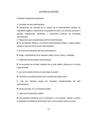 133
AUTOEVALUACIÓN
Conteste el siguiente cuestionario.
1. Concepto de acto administrativo.
R. Declaración de voluntad de un órgano de la administración pública, de
naturaleza reglada o discrecional, susceptible de crear, con eficacia particular o
general, obligaciones, facultades, o situaciones jurídicas de naturaleza
administrativa.
2. Proporcione dos características del Acto Administrativo
R. Es de Derecho Público, y lo emite la Administración Pública, o algún órgano
estatal en ejercicio de la función administrativa.
3. Enumere los elementos del acto administrativo.
R. sujeto, manifestación de la voluntad, objeto, forma, motivo, y finalidad.
4.- Definición de Revocación administrativa.
R. la revocación es el retiro unilateral de un acto válido y eficaz por un motivo
superveniente.
5. ¿en qué consiste la forma en esta clase de actos?
R. consiste en la exteriorización de la voluntad del sujeto activo.
6. ¿De qué artículos surgen los requisitos constitucionales del acto
administrativo?
R. de los artículos 14 y 16 constitucionales
7. ¿Qué son los derechos reales?
R. Son aquellos derechos que se atribuyen a una persona, natural o jurídica
una facultad inmediata de dominación más o menos plena sobre una cosa
 