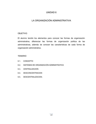 135
UNIDAD 6
LA ORGANIZACIÓN ADMINISTRATIVA
OBJETIVO
El alumno tendrá los elementos para conocer las formas de organización
administrativa, diferenciar las formas de organización política de las
administrativas, además de conocer las características de cada forma de
organización administrativa.
TEMARIO
6.1. CONCEPTO
6.2. SISTEMAS DE ORGANIZACIÓN ADMINISTRATIVA
6.3. CENTRALIZACION
6.4. DESCONCENTRACION
6.5. DESCENTRALIZACION.
 