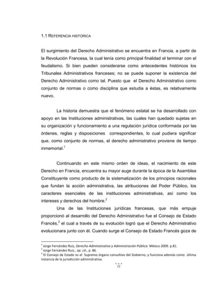 11
1.1 REFERENCIA HISTORICA
El surgimiento del Derecho Administrativo se encuentra en Francia, a partir de
la Revolución Francesa, la cual tenía como principal finalidad el terminar con el
feudalismo. Si bien pueden considerarse como antecedentes históricos los
Tribunales Administrativos franceses; no se puede suponer la existencia del
Derecho Administrativo como tal. Puesto que el Derecho Administrativo como
conjunto de normas o como disciplina que estudia a éstas, es relativamente
nuevo.
La historia demuestra que el fenómeno estatal se ha desarrollado con
apoyo en las Instituciones administrativas, las cuales han quedado sujetas en
su organización y funcionamiento a una regulación jurídica conformada por las
órdenes, reglas y disposiciones correspondientes, lo cual pudiera significar
que, como conjunto de normas, el derecho administrativo proviene de tiempo
inmemorial.1
Continuando en este mismo orden de ideas, el nacimiento de este
Derecho en Francia, encuentra su mayor auge durante la época de la Asamblea
Constituyente como producto de la sistematización de los principios racionales
que fundan la acción administrativa, las atribuciones del Poder Público, los
caracteres esenciales de las instituciones administrativas, así como los
intereses y derechos del hombre.2
Una de las Instituciones jurídicas francesas, que más empuje
proporcionó al desarrollo del Derecho Administrativo fue el Consejo de Estado
Francés,3
el cual a través de su evolución logró que el Derecho Administrativo
evolucionara junto con él. Cuando surge el Consejo de Estado Francés goza de
1
Jorge Fernández Ruiz, Derecho Administrativo y Administración Pública. México 2009. p.81.
2
Jorge Fernández Ruiz., op. cit., p. 86.
3
El Consejo de Estado es el Supremo órgano consultivo del Gobierno, y funciona además como última
instancia de la jurisdicción administrativa.
 
