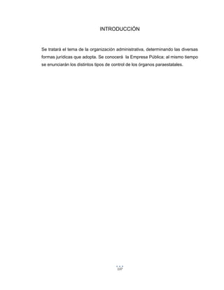 137
INTRODUCCIÓN
Se tratará el tema de la organización administrativa, determinando las diversas
formas jurídicas que adopta. Se conocerá la Empresa Pública; al mismo tiempo
se enunciarán los distintos tipos de control de los órganos paraestatales.
 