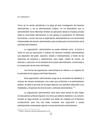 138
6.1 CONCEPTO
Como se ha venido estudiando a lo largo de esta investigación del derecho
administrativo y de la administración pública, se ha descubierto que la
administración tiene diferentes ámbitos de aplicación desde la iniciativa privada
hasta la comunidad internacional, lo que genera el surgimiento de diferentes
burocracias, y es por eso que la organización administrativa es una herramienta
indispensable del derecho administrativo para el adecuado funcionamiento de la
actividad administrativa.
La organización administrativa se puede entender como la forma o
modo en que se estructuran y ordenan las diversas unidades administrativas
que dependen del poder ejecutivo, directa o indirectamente, a través de las
relaciones de jerarquía y dependencia, para lograr unidad de acción, de
dirección y ejecución en la actividad de la propia administración, encaminada a
la consecución de los fines del Estado.
Las formas de organización administrativa se refieren a un aspecto de
la actividad de los órganos del Poder Ejecutivo.
Esta organización administrativa surge de la necesidad de establecer y
ordenar de manera coordinada a los entes que conforman a la administración
pública, se debe a que solo así se logra alcanzar una operativa adecuada a sus
finalidades y al ejercicio de de la función o actividad administrativa.118
La organización administrativa como tanto otros temas ha sido objeto
de discusiones jurídicas respecto a la rama que debería dedicarse a su estudio,
durante un largo período se consideró que debía ser cobijado por el Derecho
constitucional, pero hoy día nadie comparte ese argumento y queda
perfectamente contemplado bajo las normas del Derecho administrativo.
118
Rafael I. Martínez, Derecho administrativo, p. 50.
 