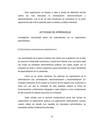 139
Esta organización es llevada a cabo a través de diferentes formas
siendo las más relevantes la centralización, desconcentración y
descentralización, que al ser de vital importancia se consideran en el punto
siguiente de este mismo apartado para su estudio y análisis individual.
ACTIVIDAD DE APRENDIZAJE
Investigación documental sobre los antecedentes de la organización
administrativa.
6.2 SISTEMAS DE ORGANIZACIÓN ADMINISTRATIVA
Las necesidades de la época moderna han hecho que el gobierno con el afán
de procurar el desarrollo económico y social de la Nación cree una gama cada
vez mayor de entidades administrativas públicas, las cuales surgen con el
propósito de dotar a ciertos programas gubernamentales de mayor flexibilidad
de especialización en su desarrollo.
Como se ha venido refiriendo, los sistemas de organización de la
administración son: centralización, desconcentración y descentralización. En
unidades anteriores se ha tocado ya el tema de los órganos que conforman a
cada uno, por eso es menester de este apartado explicar la forma de
funcionamiento y atribuciones otorgadas a cada sistema y como consecuencia
de ello entender la relación que tiene con el Estado.
Cabe señalar que la doctrina constitucional prevé dos formas de
organización, la organización política y la organización administrativa, aunque
vuestro objeto de estudio son aquellas de naturaleza administrativa, es
importante señalar la diferencia entre ellas.
 