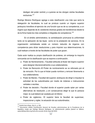 141
desligan del poder central y a quienes se les otorgan ciertas facultades
exclusivas.121
Rodrigo Moreno Rodríguez agrega a esta clasificación una más que sería la
delegación de facultades, la cual se produce cuando un órgano superior
jerárquico transfiere el ejercicio de una función que es de su competencia, a un
órgano que depende de él, existiendo diversos grados de transferencia desde la
de la firma hasta los más completos e integrales de competencia.122
En el ámbito administrativo, la centralización promueve la uniformidad
tanto en la aplicación de las leyes como en la prestación de servicios. En la
organización centralizada existe un número reducido de órganos con
competencia para dictar resoluciones y para imponer sus determinaciones, lo
cual realizan a través de las facultades de poder que gozan.
Cada autor realiza su propia clasificación de poderes, sin embargo la mayoría
concuerda con la clasificación que se expone a continuación.
a. Poder de Nombramiento.- Facultad atribuida al titular del órgano superior
para designar discrecionalmente a sus colaboradores.
b. Poder de Remoción.-El Poder de nombramiento se ve reforzado por el
de remoción. Por lo que el titular puede nombrar y remover libremente a
sus colaboradores.
c. Poder de Mando.- Facultad del superior Jerárquico de dirigir e impulsar la
actividad de los subordinados por medio de órdenes o instrucciones
verbales o escritas.
d. Poder de decisión.- Facultad donde el superior puede optar por varias
alternativas de resolución, y en consecuencia elegir la que le parezca
mejor, la cual deberá ser acatada por el inferior.
e. Poder de vigilancia.- El superior tiene la facultad de supervisar,
inspeccionar y vigilar, la actuación de sus subordinados.
121
Andrés Serra Rojas. Op cit., p. 165.
122
Documento inédito Coordinación General de Estudios administrativos de la Presidencia de la
República citado por Rodrigo Moreno Rodríguez, La administración pública federal en México.
www.bibliojurídica.org fecha de consulta 18 de mayo del 2010.
 