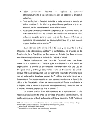 142
f. Poder Disciplinario.- Facultad de reprimir o sancionar
administrativamente a sus subordinados por las acciones u omisiones
realizadas.
g. Poder de Revisión.- Facultad atribuida al titular del órgano superior de
revisar la actuación del inferior, y e considerarlo pertinente suspender,
modificar, anular o confirmar sus actos o resoluciones.
h. Poder para Resolver conflictos de competencia. El titular está dotado del
poder para la resolución de conflictos de competencia, consistente en su
atribución otorgada para precisar cuál de los órganos inferiores es
competente para conocer de un asunto determinado en el que varios o
ninguno de ellos quiera hacerlo.123
Siguiendo bajo este mismo orden de ideas y de acuerdo a la Ley
Orgánica de la Administración pública124
la centralización se organiza en: La
Presidencia de la República, las Secretarías de Estado, los Departamentos
Administrativos y la Consejería Jurídica del Ejecutivo Federal.
Existen básicamente cuatro artículos Constitucionales que hacen
referencia a la administración pública, y por lo consiguiente a sus formas de
organización, el artículo 90 que establece la necesidad de que una Ley del
Congreso cree y distribuya competencia entre las Secretarías de Estado,
artículo 91 Señala los requisitos para ser Secretario de Estado, artículo 92 exige
que los reglamentos, decretos y órdenes del Presidente sean refrendados por el
Secretario del Ramo correspondiente, para que sean obedecidos, artículo 93 Se
obliga a los Secretarios y jefes de departamento a informar anualmente al
Congreso sobre el Estado que guarden sus dependencias y a concurrir ante las
Cámaras, cuando cualquiera de ellas lo solicite.125
Se pueden señalar como características de la centralización: 1) una
relación jerárquica directa entre los diversos organismos administrativos, los
cuales carecen por tanto de autonomía orgánica y financiera, 2) El Presidente
123
Para la realización de esta clasificación se tomaron en consideración los datos aportados por Jorge
Fernández Ruíz, en su libro Derecho administrativo y administración pública.
124
Artículo 1 del mencionado ordenamiento.
125
Véase Constitución Política de los Estados Unidos Mexicanos.
 