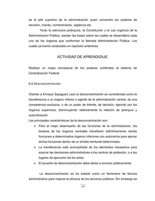 143
es el jefe supremo de la administración quien concentra los poderes de
decisión, mando, nombramiento, vigilancia etc.
Tanto la estructura jerárquica, la Constitución y la Ley orgánica de la
Administración Pública, sientan las bases sobre las cuales se desarrollara cada
uno de los órganos que conforman la llamada Administración Pública. Los
cuales ya fueron analizados en capítulos anteriores.
ACTIVIDAD DE APRENDIZAJE.
Realizar un mapa conceptual de los poderes conferidos al sistema de
Centralización Federal
6.4 DESCONCENTRACIÓN
Citando a Enrique Sayagués Laso la desconcentración es considerada como la
transferencia a un órgano inferior o agente de la administración central, de una
competencia exclusiva, o de un poder de trámite, de decisión, ejercido por los
órganos superiores, disminuyendo relativamente la relación de jerarquía y
subordinación.
Las principales características de la desconcentración son:
 Para el mejor desempeño de las funciones de la administración, los
titulares de los órganos centrales transfieren definitivamente ciertas
funciones a determinados órganos inferiores con autonomía para ejercer
dichas funciones dentro de un ámbito territorial determinado.
 La transferencia está acompañada de los elementos necesarios para
acercar las decisiones administrativas a los centros de población, o a los
lugares de ejecución de los actos.
 El acuerdo de desconcentración debe darse a conocer públicamente.
La desconcentración se ha tratado como un fenómeno de técnica
administrativa para mejorar la eficacia de los servicios públicos. Sin embargo se
 