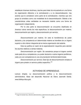 144
establecen diversas doctrinas y teorías para tratar de encuadrarla en una forma
de organización diferente a la centralización y a la descentralización, hay
autores que la consideran como parte de la centralización, mientras que otro
grupo la considera como una modalidad de la descentralización. Debido a las
características antes señaladas es necesario tratarla como una forma de
organización independiente.
Por lo otra parte la desconcentración se encuentra clasificada en
diversos rubros siendo los más específicos; la desconcentración por materia,
desconcentración por región y desconcentración por servicio.
Desconcentración por materia. En esta la transferencia de poder
decisorio y de competencia en determinada materia se transfiere de un órgano
superior a otro inferior integrante de la misma organización del cedente.
Esta se justifica en razón de la especialización requerida para atender
los asuntos relativos a ciertas materias.
Desconcentración por región. Se caracteriza porque el órgano central
cede parte de su competencia y su poder decisorio a varios órganos periféricos,
cada uno con competencia en una circunscripción territorial determinada.
Desconcentración por servicio. Este tipo de desconcentración emplea al
órgano para prestar un servicio público específico.126
ACTIVIDAD DE APRENDIZAJE.
Lectura dirigida. La desconcentración política y la desconcentración
administrativa. Base del desarrollo Nacional de Elena Jeannetti Dávila.
www.bibliojurídica.gob
126
Jorge Fernández Ruiz, Derecho administrativo y administración pública, pp.435-436.
 