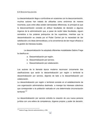 145
6.5 DESCENTRALIZACIÓN
La descentralización llega a confundirse en ocasiones con la desconcentración,
muchos autores han tratado de utilizarlas como sinónimos de manera
incorrecta, pues entre ellas existen demasiadas diferencias, la principal es que
la desconcentración consiste en atribuir facultades de decisión a algunos
órganos de la administración que, a pesar de recibir tales facultades, siguen
sometidos a los poderes jerárquicos de los superiores, mientras que la
descentralización es creada por el Poder Central por la necesidad de dar
satisfacción a la ideas democráticas y a la conveniencia de dar mayor eficacia a
la gestión de intereses locales.
La descentralización ha adoptado diferentes modalidades Gabino Fraga
la clasifica en:
a. Descentralización por región.
b. Descentralización por servicio.
c. Descentralización por colaboración.
Los autores de la llamada época moderna reconocen únicamente dos
clasificaciones que serán la descentralización por región o territorial la
descentralización por servicio, dejando de lado a la descentralización por
colaboración.
La descentralización por región o territorial consiste en el establecimiento de
una organización administrativa destinada a manejar los intereses colectivos
que corresponden a la población radicada en una determinada circunscripción
territorial.127
La descentralización por servicio entraña la creación de una nueva persona
jurídica con una esfera de competencia, órganos propios y poder de decisión,
127
Gabino Fraga, Derecho administrativo, p. 204.
 