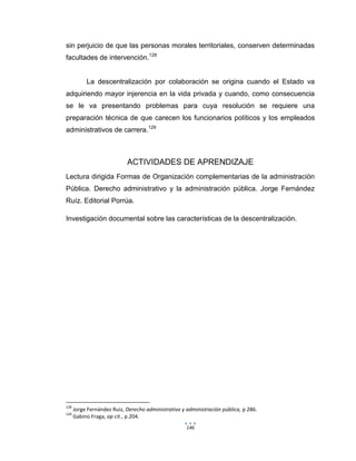 146
sin perjuicio de que las personas morales territoriales, conserven determinadas
facultades de intervención.128
La descentralización por colaboración se origina cuando el Estado va
adquiriendo mayor injerencia en la vida privada y cuando, como consecuencia
se le va presentando problemas para cuya resolución se requiere una
preparación técnica de que carecen los funcionarios políticos y los empleados
administrativos de carrera.129
ACTIVIDADES DE APRENDIZAJE
Lectura dirigida Formas de Organización complementarias de la administración
Pública. Derecho administrativo y la administración pública. Jorge Fernández
Ruíz. Editorial Porrúa.
Investigación documental sobre las características de la descentralización.
128
Jorge Fernández Ruiz, Derecho administrativo y administración pública, p 286.
129
Gabino Fraga, op cit., p.204.
 