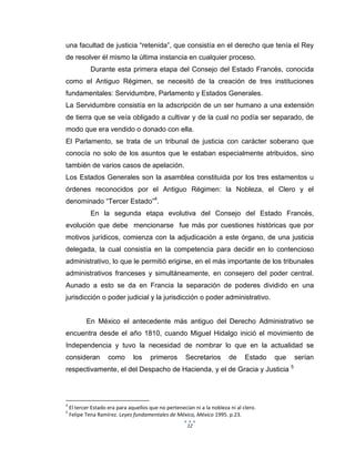 12
una facultad de justicia “retenida”, que consistía en el derecho que tenía el Rey
de resolver él mismo la última instancia en cualquier proceso.
Durante esta primera etapa del Consejo del Estado Francés, conocida
como el Antiguo Régimen, se necesitó de la creación de tres instituciones
fundamentales: Servidumbre, Parlamento y Estados Generales.
La Servidumbre consistía en la adscripción de un ser humano a una extensión
de tierra que se veía obligado a cultivar y de la cual no podía ser separado, de
modo que era vendido o donado con ella.
El Parlamento, se trata de un tribunal de justicia con carácter soberano que
conocía no solo de los asuntos que le estaban especialmente atribuidos, sino
también de varios casos de apelación.
Los Estados Generales son la asamblea constituida por los tres estamentos u
órdenes reconocidos por el Antiguo Régimen: la Nobleza, el Clero y el
denominado “Tercer Estado”4
.
En la segunda etapa evolutiva del Consejo del Estado Francés,
evolución que debe mencionarse fue más por cuestiones históricas que por
motivos jurídicos, comienza con la adjudicación a este órgano, de una justicia
delegada, la cual consistía en la competencia para decidir en lo contencioso
administrativo, lo que le permitió erigirse, en el más importante de los tribunales
administrativos franceses y simultáneamente, en consejero del poder central.
Aunado a esto se da en Francia la separación de poderes dividido en una
jurisdicción o poder judicial y la jurisdicción o poder administrativo.
En México el antecedente más antiguo del Derecho Administrativo se
encuentra desde el año 1810, cuando Miguel Hidalgo inició el movimiento de
Independencia y tuvo la necesidad de nombrar lo que en la actualidad se
consideran como los primeros Secretarios de Estado que serían
respectivamente, el del Despacho de Hacienda, y el de Gracia y Justicia 5
4
El tercer Estado era para aquellos que no pertenecían ni a la nobleza ni al clero.
5
Felipe Tena Ramírez. Leyes fundamentales de México, México 1995. p.23.
 