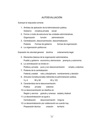 147
AUTOEVALUACIÓN
Subraye la respuesta correcta
1. Ámbitos de aplicación de la Administración pública.
Gobierno iniciativa privada social
2. Forma o modo de estructurar las unidades administrativas.
Organización función administración
3. Centralización, desconcentración, descentralización.
Poderes Formas de gobierno formas de organización
4. La organización política es:
Expresión de voluntad general doctrina ordenamiento legal
5. Elementos básicos de la organización administrativa.
Pueblo y gobierno economía y democracia jerarquía y autonomía.
6. La centralización se divide en :
Pública y privada pura y con desconcentración simple y colectiva
7. Poderes de la centralización:
Federal y estatal voto y disciplinario nombramiento y decisión
8. Artículos Constitucionales referentes la administración pública.
3 y 4 90 y 92 40 y 123
9. Característica de la desconcentración.
Pública privada colectiva
10.La desconcentración se clasifica en:
Región y servicio gratuito y oneroso estatal y federal
11.La descentralización es igual a:
Centralización desconcentración ninguna
12.La descentralización por colaboración es cuando hay.
Preparación técnica creación territorio
 