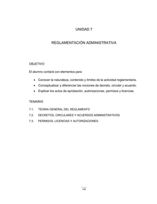 148
UNIDAD 7
REGLAMENTACIÓN ADMINISTRATIVA
OBJETIVO
El alumno contará con elementos para
 Conocer la naturaleza, contenido y límites de la actividad reglamentaria.
 Conceptualizar y diferenciar las nociones de decreto, circular y acuerdo.
 Explicar los actos de aprobación, autorizaciones, permisos y licencias.
TEMARIO
7.1. TEORIA GENERAL DEL REGLAMENTO
7.2. DECRETOS, CIRCULARES Y ACUERDOS ADMINISTRATIVOS
7.3. PERMISOS, LICENCIAS Y AUTORIZACIONES.
 