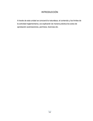 150
INTRODUCCIÓN
A través de esta unidad se conocerá la naturaleza, el contenido y los límites de
la actividad reglamentaria y se explicarán de manera práctica los actos de
aprobación autorizaciones, permisos, licencias etc.
 