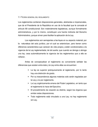 151
7.1 TEORÍA GENERAL DEL REGLAMENTO
Los reglamentos contienen disposiciones generales, abstractas e impersonales,
que da el Presidente de la República en uso de la facultad que le concede el
artículo 89 constitucional. Son materialmente legislativas, aunque formalmente
administrativos, y por lo mismo, constituyen una fuente indirecta del Derecho
Administrativo, porque sirven para facilitar la aplicación de la Ley.
Los reglamentos son semejantes a las leyes en su aspecto material, por
la naturaleza del acto jurídico, por el cual se exteriorizan, pero tienen como
diferencia característica que carecen de vida propia y están condicionados a la
vigencia de la Ley reglamentada; de tal suerte; que cuando se deroga o abroga
una ley, cesa automáticamente la vigencia de los reglamentos que a ella se
refieren.
Antes de conceptualizar al reglamento es conveniente señalar las
diferencias que existen entre éste y la Ley entre ellas se encuentran:
 La ley es superior jerárquicamente al reglamento, por lo tanto
hay una distinción de grado.
 Por su trascendencia algunas materias solo serán reguladas por
la Ley y no por reglamento.
 La Ley orgánicamente emana del Poder Legislativo, en tanto que
el reglamento lo hace del Ejecutivo.
 El procedimiento de creación es distinto, según los órganos que
emitan estas disposiciones.
 Todo reglamento está vinculado a una Ley; no hay reglamento
sin Ley.
 