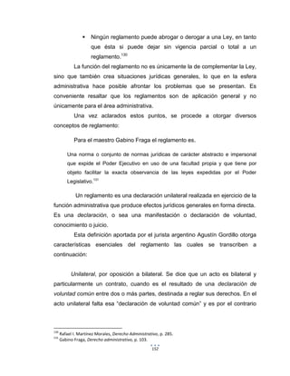 152
 Ningún reglamento puede abrogar o derogar a una Ley, en tanto
que ésta si puede dejar sin vigencia parcial o total a un
reglamento.130
La función del reglamento no es únicamente la de complementar la Ley,
sino que también crea situaciones jurídicas generales, lo que en la esfera
administrativa hace posible afrontar los problemas que se presentan. Es
conveniente resaltar que los reglamentos son de aplicación general y no
únicamente para el área administrativa.
Una vez aclarados estos puntos, se procede a otorgar diversos
conceptos de reglamento:
Para el maestro Gabino Fraga el reglamento es.
Una norma o conjunto de normas jurídicas de carácter abstracto e impersonal
que expide el Poder Ejecutivo en uso de una facultad propia y que tiene por
objeto facilitar la exacta observancia de las leyes expedidas por el Poder
Legislativo.131
Un reglamento es una declaración unilateral realizada en ejercicio de la
función administrativa que produce efectos jurídicos generales en forma directa.
Es una declaración, o sea una manifestación o declaración de voluntad,
conocimiento o juicio.
Esta definición aportada por el jurista argentino Agustín Gordillo otorga
características esenciales del reglamento las cuales se transcriben a
continuación:
Unilateral, por oposición a bilateral. Se dice que un acto es bilateral y
particularmente un contrato, cuando es el resultado de una declaración de
voluntad común entre dos o más partes, destinada a reglar sus derechos. En el
acto unilateral falta esa “declaración de voluntad común” y es por el contrario
130
Rafael I. Martínez Morales, Derecho Administrativo, p. 285.
131
Gabino Fraga, Derecho administrativo, p. 103.
 