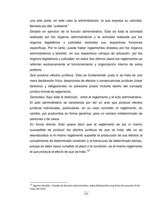153
una sola parte, en este caso la administración, la que expresa su voluntad,
llamada por ello “unilateral.”
Dictado en ejercicio de la función administrativa. Ésta es toda la actividad
realizada por los órganos administrativos y la actividad realizada por los
órganos legislativos y judiciales excluidas sus respectivas funciones
específicas. Por lo tanto, puede haber reglamentos dictados por los órganos
administrativos y también, en sus respectivos campos de actuación, por los
órganos legislativos y judiciales: en estos dos últimos casos los reglamentos se
referirán exclusivamente al funcionamiento y organización interna de estos
poderes.
Que produce efectos jurídicos. Esto es fundamental, pues si se trata de una
mera declaración lírica, desprovista de efectos o consecuencias jurídicas (crear
derechos y obligaciones) no parecería propio incluirla dentro del concepto
jurídico formal de reglamento.
Generales. Aquí está la distinción, entre el reglamento y el acto administrativo.
El acto administrativo se caracteriza por ser un acto que produce efectos
jurídicos individuales, particulares, en un caso concreto; el reglamento, en
cambio, por producirlos en forma genérica, para un número indeterminado de
personas o de casos.
En forma directa. Esto quiere decir que el reglamento es por sí mismo
susceptible de producir los efectos jurídicos de que se trata; ello no se
desnaturaliza si el mismo reglamento supedita la producción de sus efectos al
cumplimiento de determinada condición o al transcurso de determinado tiempo,
porque en tales casos cumplido el plazo o la condición, es el mismo reglamento
el que produce el efecto de que se trata.132
132
Agustín Gordillo, Tratado de derecho administrativo, www.bibliojurídica.org fecha de consulta 19 de
mayo del 2010.
 