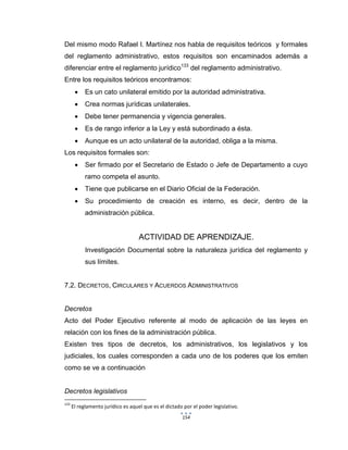 154
Del mismo modo Rafael I. Martínez nos habla de requisitos teóricos y formales
del reglamento administrativo, estos requisitos son encaminados además a
diferenciar entre el reglamento jurídico133
del reglamento administrativo.
Entre los requisitos teóricos encontramos:
 Es un cato unilateral emitido por la autoridad administrativa.
 Crea normas jurídicas unilaterales.
 Debe tener permanencia y vigencia generales.
 Es de rango inferior a la Ley y está subordinado a ésta.
 Aunque es un acto unilateral de la autoridad, obliga a la misma.
Los requisitos formales son:
 Ser firmado por el Secretario de Estado o Jefe de Departamento a cuyo
ramo competa el asunto.
 Tiene que publicarse en el Diario Oficial de la Federación.
 Su procedimiento de creación es interno, es decir, dentro de la
administración pública.
ACTIVIDAD DE APRENDIZAJE.
Investigación Documental sobre la naturaleza jurídica del reglamento y
sus límites.
7.2. DECRETOS, CIRCULARES Y ACUERDOS ADMINISTRATIVOS
Decretos
Acto del Poder Ejecutivo referente al modo de aplicación de las leyes en
relación con los fines de la administración pública.
Existen tres tipos de decretos, los administrativos, los legislativos y los
judiciales, los cuales corresponden a cada uno de los poderes que los emiten
como se ve a continuación
Decretos legislativos
133
El reglamento jurídico es aquel que es el dictado por el poder legislativo.
 