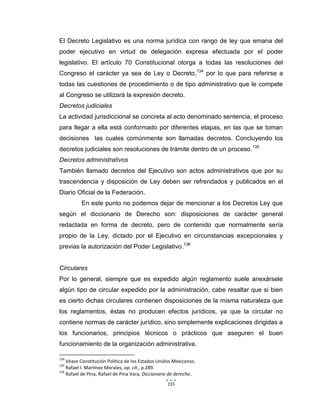 155
El Decreto Legislativo es una norma jurídica con rango de ley que emana del
poder ejecutivo en virtud de delegación expresa efectuada por el poder
legislativo. El artículo 70 Constitucional otorga a todas las resoluciones del
Congreso el carácter ya sea de Ley o Decreto,134
por lo que para referirse a
todas las cuestiones de procedimiento o de tipo administrativo que le compete
al Congreso se utilizará la expresión decreto.
Decretos judiciales
La actividad jurisdiccional se concreta al acto denominado sentencia, el proceso
para llegar a ella está conformado por diferentes etapas, en las que se toman
decisiones las cuales comúnmente son llamadas decretos. Concluyendo los
decretos judiciales son resoluciones de trámite dentro de un proceso.135
Decretos administrativos
También llamado decretos del Ejecutivo son actos administrativos que por su
trascendencia y disposición de Ley deben ser refrendados y publicados en el
Diario Oficial de la Federación.
En este punto no podemos dejar de mencionar a los Decretos Ley que
según el diccionario de Derecho son: disposiciones de carácter general
redactada en forma de decreto, pero de contenido que normalmente sería
propio de la Ley, dictado por el Ejecutivo en circunstancias excepcionales y
previas la autorización del Poder Legislativo.136
Circulares
Por lo general, siempre que es expedido algún reglamento suele anexársele
algún tipo de circular expedido por la administración, cabe resaltar que si bien
es cierto dichas circulares contienen disposiciones de la misma naturaleza que
los reglamentos, éstas no producen efectos jurídicos, ya que la circular no
contiene normas de carácter jurídico, sino simplemente explicaciones dirigidas a
los funcionarios, principios técnicos o prácticos que aseguren el buen
funcionamiento de la organización administrativa.
134
Véase Constitución Política de los Estados Unidos Mexicanos.
135
Rafael I. Martínez Morales, op. cit., p.289.
136
Rafael de Pina, Rafael de Pina Vara, Diccionario de derecho.
 