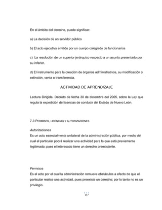 157
En el ámbito del derecho, puede significar:
a) La decisión de un servidor público
b) El acto ejecutivo emitido por un cuerpo colegiado de funcionarios
c) La resolución de un superior jerárquico respecto a un asunto presentado por
su inferior.
d) El instrumento para la creación de órganos administrativos, su modificación o
extinción, venta o transferencia.
ACTIVIDAD DE APRENDIZAJE
Lectura Dirigida. Decreto de fecha 30 de diciembre del 2005, sobre la Ley que
regula la expedición de licencias de conducir del Estado de Nuevo León.
7.3 PERMISOS, LICENCIAS Y AUTORIZACIONES
Autorizaciones
Es un acto esencialmente unilateral de la administración pública, por medio del
cual el particular podrá realizar una actividad para la que está previamente
legitimado; pues el interesado tiene un derecho preexistente.
Permisos
Es el acto por el cual la administración remueve obstáculos a efecto de que el
particular realice una actividad, pues preexiste un derecho; por lo tanto no es un
privilegio.
 