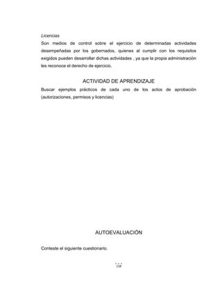 158
Licencias
Son medios de control sobre el ejercicio de determinadas actividades
desempeñadas por los gobernados, quienes al cumplir con los requisitos
exigidos pueden desarrollar dichas actividades , ya que la propia administración
les reconoce el derecho de ejercicio.
ACTIVIDAD DE APRENDIZAJE
Buscar ejemplos prácticos de cada uno de los actos de aprobación
(autorizaciones, permisos y licencias)
AUTOEVALUACIÓN
Conteste el siguiente cuestionario.
 