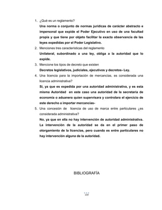 159
1. ¿Qué es un reglamento?
Una norma o conjunto de normas jurídicas de carácter abstracto e
impersonal que expide el Poder Ejecutivo en uso de una facultad
propia y que tiene por objeto facilitar la exacta observancia de las
leyes expedidas por el Poder Legislativo.
2. Menciones tres características del reglamento
Unilateral, subordinado a una ley, obliga a la autoridad que lo
expide.
3. Mencione los tipos de decreto que existen
Decretos legislativos, judiciales, ejecutivos y decretos- Ley.
4. Una licencia para la importación de mercancías, es considerada una
licencia administrativa?
Si, ya que es expedida por una autoridad administrativa, y es esta
misma Autoridad en este caso una autoridad de la secretaría de
economía o aduanera quien supervisara y controlara el ejercicio de
este derecho a importar mercancías-
5. Una concesión de licencia de uso de marca entre particulares ¿es
considerada administrativa?
No, ya que en ella no hay intervención de autoridad administrativa.
La intervención de la autoridad se da en el primer paso de
otorgamiento de la licencias, pero cuando es entre particulares no
hay intervención alguna de la autoridad.
BIBLIOGRAFÍA
 