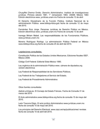 161
Chuayffet Chemor Emilio. Derecho Administrativo. Instituto de investigaciones
jurídicas. Primera edición 1981. 1° reimpresión 1983. UNAM. México 1983
Edición electrónica www. jurídicas.unam.mx Fecha de consulta 13 de abril
El Derecho Disciplinario de la Función Pública. Instituto Nacional de la
administración Pública. www.bibliojurídica.gob fecha de consulta 12 de mayo
del 2010.
Fernández Ruiz Jorge. Personas Jurídicas de Derecho Público en México.
Edición electrónica www. jurídicas.unam.mx Fecha de consulta 13 de abril
Ivanega Miriam Mabel. Las responsabilidades de los Funcionarios Públicos.
www.jurídicas.unam.mx
Moreno Rodríguez Rodrigo. La administración Pública Federal en México
www.bibliojurídica.org fecha de consulta 25 de abril del 2010.
Legislaciones consultadas.
Constitución Política de los Estados Unidos Mexicanos. Ediciones fiscales ISEF.
México 2008.
Código Civil Federal .Editorial Sista México 1990.
Ley orgánica de la administración Pública www. cámara de diputados.org
versión electrónica
Ley Federal de Responsabilidad de los Servidores Públicos.
Ley Federal de los Trabajadores al Servicio del Estado.
Ley Federal de Procedimiento Administrativo
Otras fuentes consultadas
dialnet.unirioja.es. El Consejo de Estado Fránces. Fecha de Consulta 31 de
marzo del 2010
El Acto administrativo.www.bbliojurídica.org fecha de consulta 15 de mayo del
2010.
León Traconis Eligio. El acto jurídico Administrativo www.jurídicas.unam.mx
fecha de consulta 15 de mayo del 2010.
Los principios del Derecho Electoral. www.cepc.es/rap/publicaciones/ revistas
fecha de consulta 10 de abril del 2010.
 