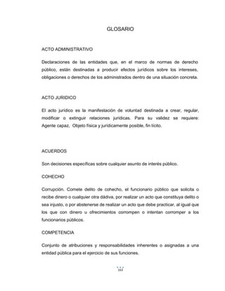 163
GLOSARIO
ACTO ADMINISTRATIVO
Declaraciones de las entidades que, en el marco de normas de derecho
público, están destinadas a producir efectos jurídicos sobre los intereses,
obligaciones o derechos de los administrados dentro de una situación concreta.
ACTO JURIDICO
El acto jurídico es la manifestación de voluntad destinada a crear, regular,
modificar o extinguir relaciones jurídicas. Para su validez se requiere:
Agente capaz, Objeto física y jurídicamente posible, fin lícito.
ACUERDOS
Son decisiones específicas sobre cualquier asunto de interés público.
COHECHO
Corrupción. Comete delito de cohecho, el funcionario público que solicita o
recibe dinero o cualquier otra dádiva, por realizar un acto que constituya delito o
sea injusto, o por abstenerse de realizar un acto que debe practicar, al igual que
los que con dinero u ofrecimientos corrompen o intentan corromper a los
funcionarios públicos.
COMPETENCIA
Conjunto de atribuciones y responsabilidades inherentes o asignadas a una
entidad pública para el ejercicio de sus funciones.
 