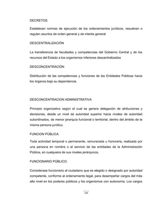 164
DECRETOS
Establecen normas de ejecución de los ordenamientos jurídicos, resuelven o
regulan asuntos de orden general y de interés general
DESCENTRALIZACIÓN
La transferencia de facultades y competencias del Gobierno Central y de los
recursos del Estado a los organismos inferiores descentralizados
DESCONCENTRACIÓN
Distribución de las competencias y funciones de las Entidades Públicas hacia
los órganos bajo su dependencia.
DESCONCENTRACION ADMINISTRATIVA
Principio organizativo según el cual se genera delegación de atribuciones y
decisiones, desde un nivel de autoridad superior hacia niveles de autoridad
subordinados, de menor jerarquía funcional o territorial, dentro del ámbito de la
misma persona jurídico.
FUNCION PÚBLICA
Toda actividad temporal o permanente, remunerada u honoraria, realizada por
una persona en nombre o al servicio de las entidades de la Administración
Pública, en cualquiera de sus niveles jerárquicos.
FUNCIONARIO PÚBLICO.
Considerase funcionario al ciudadano que es elegido o designado por autoridad
competente, conforme al ordenamiento legal, para desempeñar cargos del más
alto nivel en los poderes públicos y los organismos con autonomía. Los cargos
 