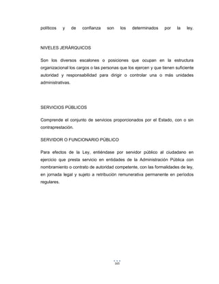 165
políticos y de confianza son los determinados por la ley.
NIVELES JERÁRQUICOS
Son los diversos escalones o posiciones que ocupan en la estructura
organizacional los cargos o las personas que los ejercen y que tienen suficiente
autoridad y responsabilidad para dirigir o controlar una o más unidades
administrativas.
SERVICIOS PÚBLICOS
Comprende el conjunto de servicios proporcionados por el Estado, con o sin
contraprestación.
SERVIDOR O FUNCIONARIO PÚBLICO
Para efectos de la Ley, entiéndase por servidor público al ciudadano en
ejercicio que presta servicio en entidades de la Administración Pública con
nombramiento o contrato de autoridad competente, con las formalidades de ley,
en jornada legal y sujeto a retribución remunerativa permanente en períodos
regulares.
 
