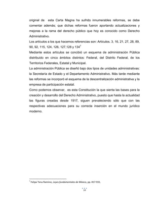 14
original de esta Carta Magna ha sufrido innumerables reformas, se debe
comentar además; que dichas reformas fueron aportando actualizaciones y
mejoras a la rama del derecho público que hoy es conocido como Derecho
Administrativo.
Los artículos a los que hacemos referencias son: Artículos. 3, 16, 21, 27, 28, 89,
90, 92, 115, 124, 126, 127,128 y 1347
Mediante estos artículos se concibió un esquema de administración Pública
distribuido en cinco ámbitos distintos: Federal, del Distrito Federal, de los
Territorios Federales, Estatal y Municipal.
La administración Pública se diseñó bajo dos tipos de unidades administrativas:
la Secretaría de Estado y el Departamento Administrativo. Más tarde mediante
las reformas se incorporó el esquema de la descentralización administrativa y la
empresa de participación estatal.
Como podemos observar, es esta Constitución la que sienta las bases para la
creación y desarrollo del Derecho Administrativo, puesto que hasta la actualidad
las figuras creadas desde 1917, siguen prevaleciendo sólo que con las
respectivas adecuaciones para su correcta inserción en el mundo jurídico
moderno.
7
Felipe Tena Ramírez, Leyes fundamentales de México, pp. 817-931.
 