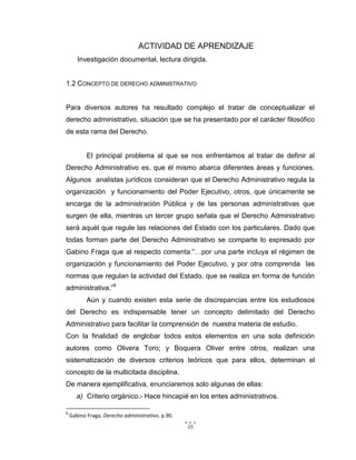 15
ACTIVIDAD DE APRENDIZAJE
Investigación documental, lectura dirigida.
1.2 CONCEPTO DE DERECHO ADMINISTRATIVO
Para diversos autores ha resultado complejo el tratar de conceptualizar el
derecho administrativo, situación que se ha presentado por el carácter filosófico
de esta rama del Derecho.
El principal problema al que se nos enfrentamos al tratar de definir al
Derecho Administrativo es, que él mismo abarca diferentes áreas y funciones.
Algunos analistas jurídicos consideran que el Derecho Administrativo regula la
organización y funcionamiento del Poder Ejecutivo, otros, que únicamente se
encarga de la administración Pública y de las personas administrativas que
surgen de ella, mientras un tercer grupo señala que el Derecho Administrativo
será aquél que regule las relaciones del Estado con los particulares. Dado que
todas forman parte del Derecho Administrativo se comparte lo expresado por
Gabino Fraga que al respecto comenta:”…por una parte incluya el régimen de
organización y funcionamiento del Poder Ejecutivo, y por otra comprenda las
normas que regulan la actividad del Estado, que se realiza en forma de función
administrativa.”8
Aún y cuando existen esta serie de discrepancias entre los estudiosos
del Derecho es indispensable tener un concepto delimitado del Derecho
Administrativo para facilitar la comprensión de nuestra materia de estudio.
Con la finalidad de englobar todos estos elementos en una sola definición
autores como Olivera Toro; y Boquera Oliver entre otros, realizan una
sistematización de diversos criterios teóricos que para ellos, determinan el
concepto de la multicitada disciplina.
De manera ejemplificativa, enunciaremos solo algunas de ellas:
a) Criterio orgánico.- Hace hincapié en los entes administrativos.
8
Gabino Fraga, Derecho administrativo, p.90.
 