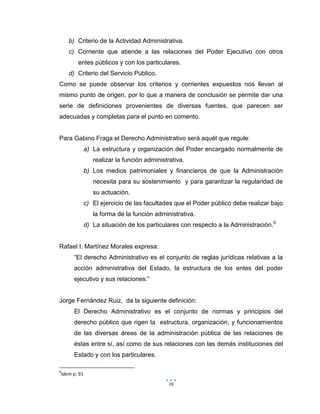 16
b) Criterio de la Actividad Administrativa.
c) Corriente que atiende a las relaciones del Poder Ejecutivo con otros
entes públicos y con los particulares.
d) Criterio del Servicio Público.
Como se puede observar los criterios y corrientes expuestos nos llevan al
mismo punto de origen, por lo que a manera de conclusión se permite dar una
serie de definiciones provenientes de diversas fuentes, que parecen ser
adecuadas y completas para el punto en comento.
Para Gabino Fraga el Derecho Administrativo será aquél que regule:
a) La estructura y organización del Poder encargado normalmente de
realizar la función administrativa.
b) Los medios patrimoniales y financieros de que la Administración
necesita para su sostenimiento y para garantizar la regularidad de
su actuación.
c) El ejercicio de las facultades que el Poder público debe realizar bajo
la forma de la función administrativa.
d) La situación de los particulares con respecto a la Administración.9
Rafael I. Martínez Morales expresa:
“El derecho Administrativo es el conjunto de reglas jurídicas relativas a la
acción administrativa del Estado, la estructura de los entes del poder
ejecutivo y sus relaciones:”
Jorge Fernández Ruiz, da la siguiente definición:
El Derecho Administrativo es el conjunto de normas y principios del
derecho público que rigen la estructura, organización, y funcionamientos
de las diversas áreas de la administración pública de las relaciones de
éstas entre sí, así como de sus relaciones con las demás instituciones del
Estado y con los particulares.
9
Idem p. 91
 