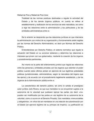 17
Rafael de Pina y Rafael de Pina Vara:
Totalidad de las normas positivas destinadas a regular la actividad del
Estado y de los demás órganos públicos, en cuanto se refiere al
establecimiento y realización de los servicios de esta naturaleza, así como
a regir las relaciones entre la administración y los particulares y de las
entidades administrativas entre sí.
De lo anterior se desprende que las relaciones jurídicas en que interviene
la administración con motivo de su organización y funcionamiento están regidas
por las normas del Derecho Administrativo, es decir por Normas del Derecho
Público.
Entendiéndose por Derecho Público; el sistema normativo que regula la
actuación del Estado en su accionar soberano y determina las relaciones e
intereses que privan con sus gobernados, mediante la creación de los órganos
y procedimientos pertinentes.
Así mismo es la parte del ordenamiento jurídico que regula las relaciones
entre las personas y entidades privadas con los órganos que ostentan el poder
público cuando estos últimos actúan en ejercicio de sus legítimas potestades
públicas (jurisdiccionales, administrativas, según la naturaleza del órgano que
las ejerce) y de acuerdo con el procedimiento legalmente establecido, y de los
órganos de la Administración pública entre sí.
La característica del derecho público, tal como lo señala el prestigioso
autor jurídico Julio Rivera, es que sus mandatos no se encuentran sujetos a la
autonomía de la voluntad que pudiesen ejercer las partes (es decir «no»
pueden ser modificados por las partes en uso legítimo de su autonomía de la
voluntad, como sí ocurre en el Derecho Privado). Son mandatos «irrenunciables
y obligatorios», en virtud de ser mandados en una relación de subordinación por
el Estado (en ejercicio legítimo de su principio de Imperio). La justificación es
 