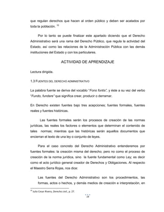 18
que regulan derechos que hacen al orden público y deben ser acatados por
toda la población. 10
Por lo tanto se puede finalizar este apartado diciendo que el Derecho
Administrativo será una rama del Derecho Público, que regula la actividad del
Estado, así como las relaciones de la Administración Pública con las demás
instituciones del Estado y con los particulares.
ACTIVIDAD DE APRENDIZAJE
Lectura dirigida.
1.3 FUENTES DEL DERECHO ADMINISTRATIVO
La palabra fuente se deriva del vocablo “Fons fontis”, y éste a su vez del verbo
“Fundo, fundare” que significa crear, producir o derramar.
En Derecho existen fuentes bajo tres acepciones; fuentes formales, fuentes
reales y fuentes históricas.
Las fuentes formales serán los procesos de creación de las normas
jurídicas, las reales los factores o elementos que determinan el contenido de
tales normas; mientras que las históricas serán aquellos documentos que
encierran el texto de una ley o conjunto de leyes.
Para el caso concreto del Derecho Administrativo entenderemos por
fuentes formales: la creación misma del derecho; pero no como el proceso de
creación de la norma jurídica, sino la fuente fundamental como Ley; es decir
como el acto jurídico general creador de Derechos y Obligaciones. Al respecto
el Maestro Serra Rojas, nos dice:
Las fuentes del Derecho Administrativo son los procedimientos, las
formas, actos o hechos, y demás medios de creación e interpretación, en
10
Julio Cesar Rivera, Derecho civil., p. 27.
 