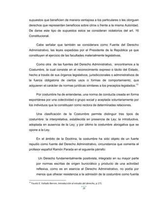 20
supuestos que beneficien de manera ventajosa a los particulares o les otorguen
derechos que representen beneficios sobre otros o frente a la misma Autoridad.
De darse este tipo de supuestos estos se consideran violatorios del art. 16
Constitucional.
Cabe señalar que también se considerara como Fuente del Derecho
Administrativo, las leyes expedidas por el Presidente de la República ya que
constituyen el ejercicio de las facultades materialmente legislativas.
Como otra de las fuentes del Derecho Administrativo, encontramos a la
Costumbre, la cual consiste en el reconocimiento expreso o tácito del Estado,
hecho a través de sus órganos legislativos, jurisdiccionales o administrativos de
la fuerza obligatoria de ciertos usos o formas de comportamiento, que
adquieren el carácter de normas jurídicas similares a los preceptos legislados.13
Por costumbre ha de entenderse, una norma de conducta creada en forma
espontánea por una colectividad o grupo social y aceptada voluntariamente por
los individuos que la constituyen como rectora de determinadas relaciones.
Una clasificación de la Costumbre permite distinguir tres tipos de
costumbre: la interpretativa, establecida en presencia de Ley; la introductiva,
adoptada en ausencia de la Ley; y por último la costumbre abrogativa que se
opone a la Ley.
En el ámbito de la Doctrina, la costumbre ha sido objeto de un fuerte
repudio como fuente del Derecho Administrativo, circunstancia que comenta el
profesor español Ramón Parada en el siguiente párrafo:
Un Derecho fundamentalmente positivista, integrado en su mayor parte
por normas escritas de origen burocrático y producto de una actividad
reflexiva, como es en esencia el Derecho Administrativo, no podía por
menos que ofrecer resistencia a la admisión de la costumbre como fuente
13
Fausto E. Vallado Berron, Introducción al estudio del derecho, p.171.
 
