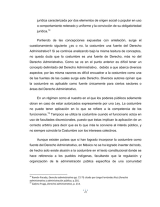 21
jurídica caracterizada por dos elementos de origen social o popular en uso
o comportamiento reiterado y uniforme y la convicción de su obligatoriedad
jurídica.14
Partiendo de las concepciones expuestas con antelación, surge el
cuestionamiento siguiente ¿es o no, la costumbre una fuente del Derecho
Administrativo? Si se continúa analizando bajo la misma tesitura de conceptos,
no queda duda que la costumbre es una fuente de Derecho, más no del
Derecho Administrativo. Como se ve en el punto anterior es difícil tener un
concepto delimitado del Derecho Administrativo, debido a que abarca diversos
aspectos; por las misma razones es difícil encuadrar a la costumbre como una
de las fuentes de las cuales surge este Derecho. Diversos autores opinan que
la costumbre es aplicable como fuente únicamente para ciertos sectores o
áreas del Derecho Administrativo.
En un régimen como el nuestro en el que los poderes públicos solamente
obran en caso de estar autorizados expresamente por una Ley. La costumbre
no puede tener aplicación en lo que se refiere a la competencia de los
funcionarios.15
Tampoco se utiliza la costumbre cuando el funcionario actúa en
uso de facultades discrecionales, puesto que éstas implican la aplicación de un
correcto arbitrio para decir que es lo que más le conviene al interés público, y
no siempre coincide la Costumbre con los intereses colectivos.
Aunque existen países que si han logrado incorporar la costumbre como
fuente del Derecho Administrativo, en México no se ha logrado insertar del todo,
de hecho solo existe alusión a la costumbre en el texto constitucional donde se
hace referencia a los pueblos indígenas, facultando que la regulación y
organización de la administración pública específica de una comunidad
14
Ramón Parada, Derecho administrativo pp. 72-73 citado por Jorge Fernández Ruiz Derecho
administrativo y administración pública, p.201.
15
Gabino Fraga, Derecho administrativo, p. 114.
 