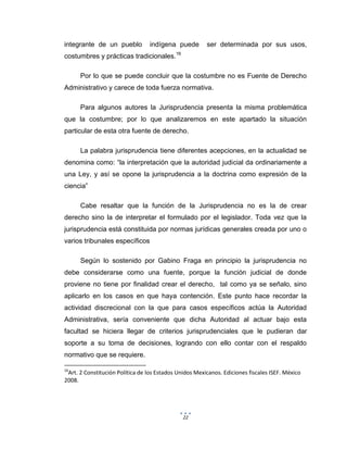 22
integrante de un pueblo indígena puede ser determinada por sus usos,
costumbres y prácticas tradicionales.16
Por lo que se puede concluir que la costumbre no es Fuente de Derecho
Administrativo y carece de toda fuerza normativa.
Para algunos autores la Jurisprudencia presenta la misma problemática
que la costumbre; por lo que analizaremos en este apartado la situación
particular de esta otra fuente de derecho.
La palabra jurisprudencia tiene diferentes acepciones, en la actualidad se
denomina como: “la interpretación que la autoridad judicial da ordinariamente a
una Ley, y así se opone la jurisprudencia a la doctrina como expresión de la
ciencia”
Cabe resaltar que la función de la Jurisprudencia no es la de crear
derecho sino la de interpretar el formulado por el legislador. Toda vez que la
jurisprudencia está constituida por normas jurídicas generales creada por uno o
varios tribunales específicos
Según lo sostenido por Gabino Fraga en principio la jurisprudencia no
debe considerarse como una fuente, porque la función judicial de donde
proviene no tiene por finalidad crear el derecho, tal como ya se señalo, sino
aplicarlo en los casos en que haya contención. Este punto hace recordar la
actividad discrecional con la que para casos específicos actúa la Autoridad
Administrativa, sería conveniente que dicha Autoridad al actuar bajo esta
facultad se hiciera llegar de criterios jurisprudenciales que le pudieran dar
soporte a su toma de decisiones, logrando con ello contar con el respaldo
normativo que se requiere.
16
Art. 2 Constitución Política de los Estados Unidos Mexicanos. Ediciones fiscales ISEF. México
2008.
 