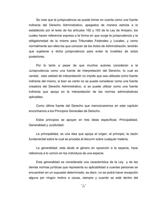 23
Se cree que la jurisprudencia se puede tomar en cuenta como una fuente
indirecta del Derecho Administrativo, apegados de manera estricta a lo
establecido por el texto de los artículos 192 y 193 de la Ley de Amparo, los
cuales hacen referencia expresa a la forma en que surge la jurisprudencia y la
obligatoriedad de la misma para Tribunales Federales y Locales, y como
normalmente son ellos los que conocen de los Actos de Administración, tendrán
que sujetarse a dicha jurisprudencia para evitar la invalidez de actos
posteriores.
Por lo tanto a pesar de que muchos autores consideran a la
Jurisprudencia como una fuente de interpretación del Derecho, lo cual es
verdad, esta calidad de interpretación no impide que sea utilizada como fuente
indirecta del mismo, si bien es cierto no se puede considerar como una fuente
creadora del Derecho Administrativo, si se puede utilizar como una fuente
indirecta que apoya en la interpretación de las normas administrativas
aplicables.
Como última fuente del Derecho que mencionaremos en este capítulo
encontramos a los Principios Generales de Derecho.
Estos principios se apoyan en tres ideas específicas: Principalidad,
Generalidad y Juridicidad.
La principalidad, es una idea que apoya el origen, el principio, la razón
fundamental sobre la cual se procede al discurrir sobre cualquier materia.
La generalidad, esta alude al género en oposición a la especie, hace
referencia a lo común en los individuos de una especie.
Esta generalidad es considerada una característica de la Ley y de las
demás normas jurídicas que representa su aplicabilidad a cuantas personas se
encuentren en un supuesto determinado, es decir, no se podrá hacer excepción
alguna por ningún motivo a causa, siempre y cuando se esté dentro del
 