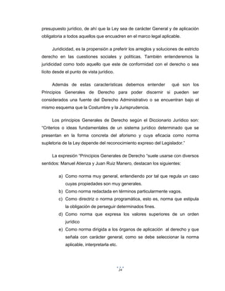 24
presupuesto jurídico, de ahí que la Ley sea de carácter General y de aplicación
obligatoria a todos aquellos que encuadren en el marco legal aplicable.
Juridicidad, es la propensión a preferir los arreglos y soluciones de estricto
derecho en las cuestiones sociales y políticas. También entenderemos la
juridicidad como todo aquello que este de conformidad con el derecho o sea
lícito desde el punto de vista jurídico.
Además de estas características debemos entender qué son los
Principios Generales de Derecho para poder discernir si pueden ser
considerados una fuente del Derecho Administrativo o se encuentran bajo el
mismo esquema que la Costumbre y la Jurisprudencia.
Los principios Generales de Derecho según el Diccionario Jurídico son:
“Criterios o ideas fundamentales de un sistema jurídico determinado que se
presentan en la forma concreta del aforismo y cuya eficacia como norma
supletoria de la Ley depende del reconocimiento expreso del Legislador.”
La expresión “Principios Generales de Derecho “suele usarse con diversos
sentidos: Manuel Atienza y Juan Ruiz Manero, destacan los siguientes:
a) Como norma muy general, entendiendo por tal que regula un caso
cuyas propiedades son muy generales.
b) Como norma redactada en términos particularmente vagos.
c) Como directriz o norma programática, esto es, norma que estipula
la obligación de perseguir determinados fines.
d) Como norma que expresa los valores superiores de un orden
jurídico
e) Como norma dirigida a los órganos de aplicación al derecho y que
señala con carácter general, como se debe seleccionar la norma
aplicable, interpretarla etc.
 